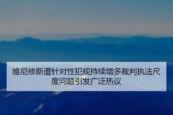 维尼修斯遭针对性犯规持续增多裁判执法尺度问题引发广泛热议