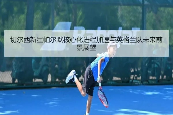 切尔西新星帕尔默核心化进程加速与英格兰队未来前景展望