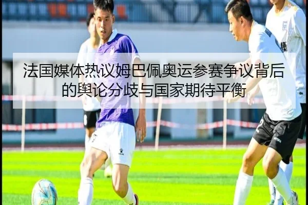 法国媒体热议姆巴佩奥运参赛争议背后的舆论分歧与国家期待平衡